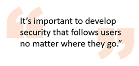 It’s important to develop security that follows users no matter where they go.